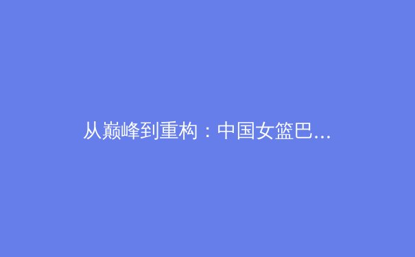 从巅峰到重构：中国女篮巴黎周期阵容深度解析与未来挑战 - 3