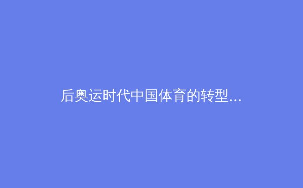 后奥运时代中国体育的转型与挑战：从金牌战略到全民健康的深层变革 - 2