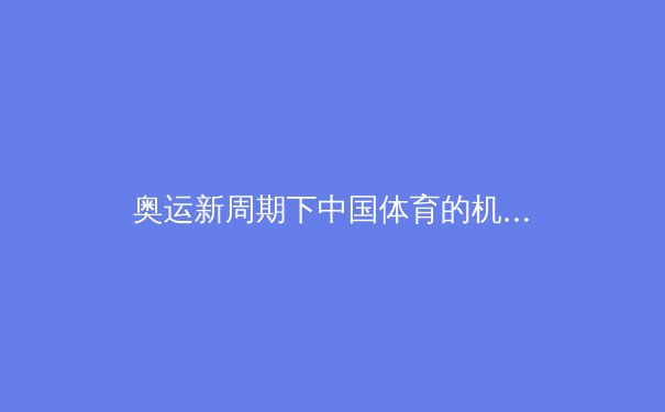 奥运新周期下中国体育的机遇与挑战：从巴黎展望洛杉矶