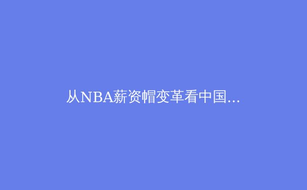 从NBA薪资帽变革看中国职业体育联赛的治理困境与破局之路 - 3