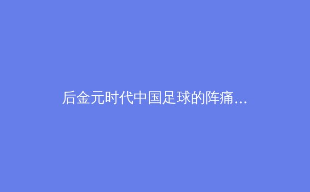 后金元时代中国足球的阵痛与曙光：从归化球员潮到青训体系重建的深度解析 - 4