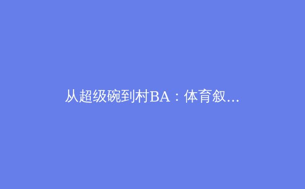 从超级碗到村BA：体育叙事的多维转向与价值重塑 - 2