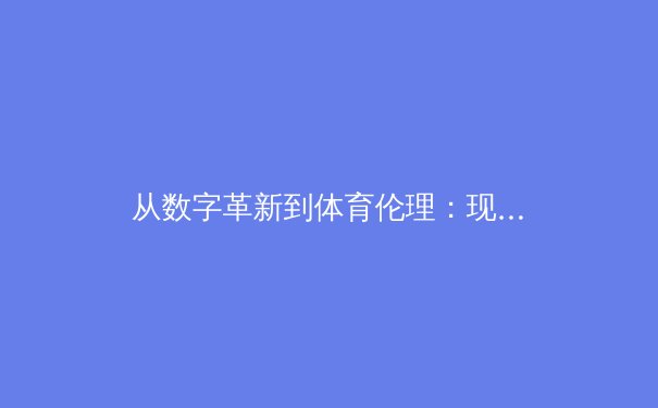 从数字革新到体育伦理：现代体育报道如何重塑公众认知与产业格局 - 4