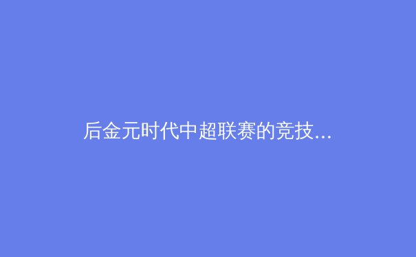 后金元时代中超联赛的竞技格局与商业价值重构分析 - 3